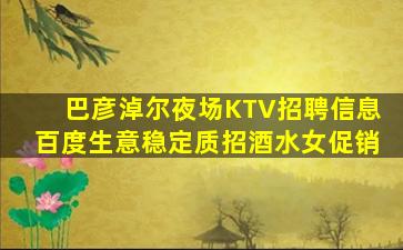 巴彦淖尔夜场KTV招聘信息百度生意稳定质招酒水女促销